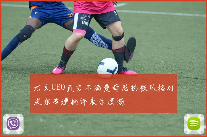 尤文CEO直言不满曼奇尼执教风格对皮尔洛遭批评表示遗憾