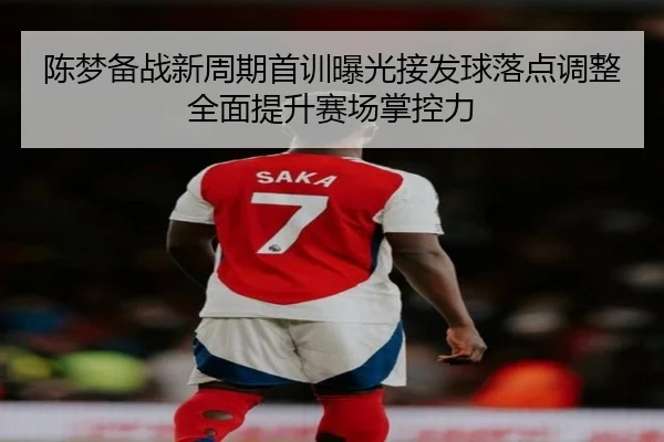 陈梦备战新周期首训曝光接发球落点调整全面提升赛场掌控力